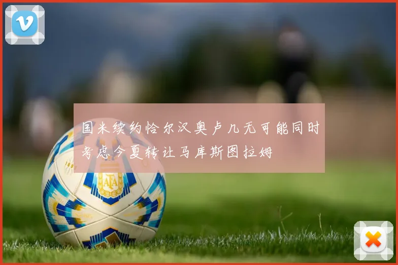 国米续约恰尔汉奥卢几无可能同时考虑今夏转让马库斯图拉姆