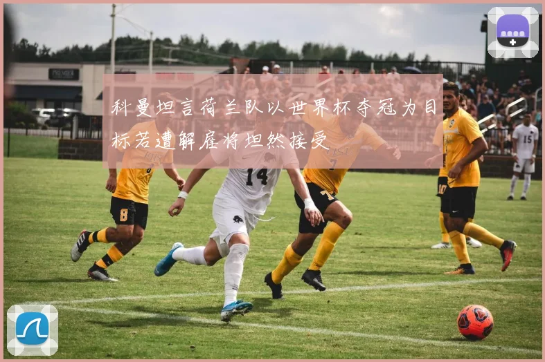 科曼坦言荷兰队以世界杯夺冠为目标若遭解雇将坦然接受