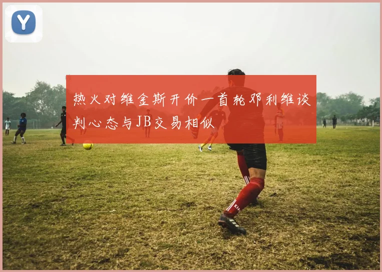 热火对维金斯开价一首轮邓利维谈判心态与JB交易相似