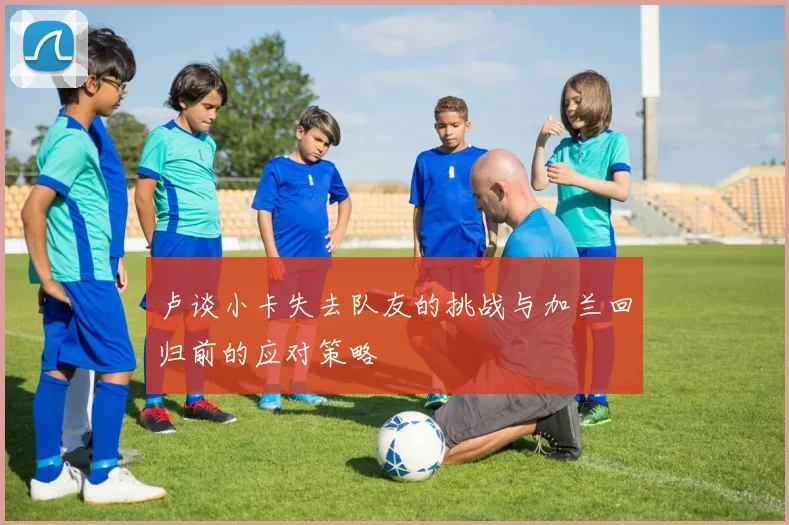 卢谈小卡失去队友的挑战与加兰回归前的应对策略