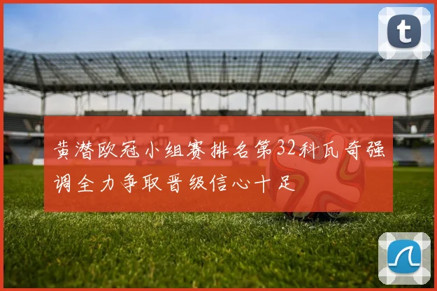 黄潜欧冠小组赛排名第32科瓦奇强调全力争取晋级信心十足