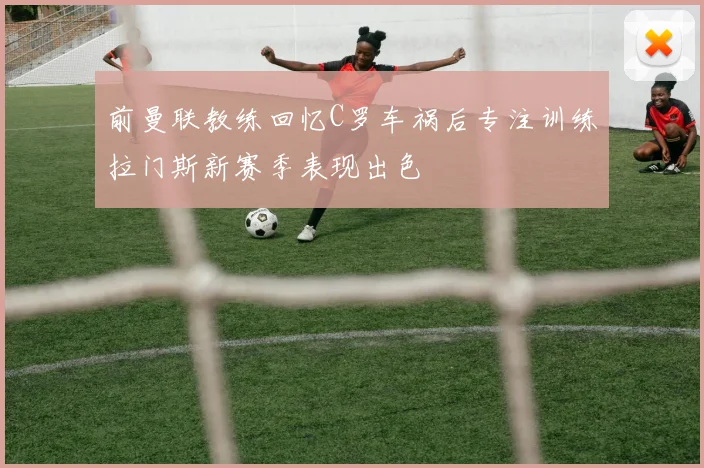前曼联教练回忆C罗车祸后专注训练拉门斯新赛季表现出色