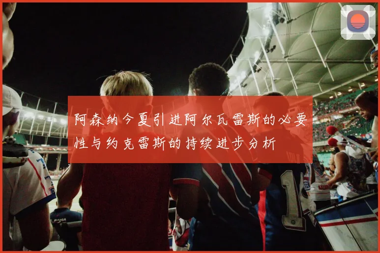 阿森纳今夏引进阿尔瓦雷斯的必要性与约克雷斯的持续进步分析