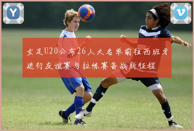 女足U20公布26人大名单前往西班牙进行友谊赛与拉练赛备战新征程