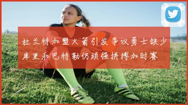 杜兰特加盟火箭引发争议勇士缺少库里和巴特勒仍顽强拼搏加时赛
