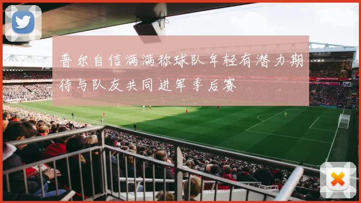 普尔自信满满称球队年轻有潜力期待与队友共同进军季后赛