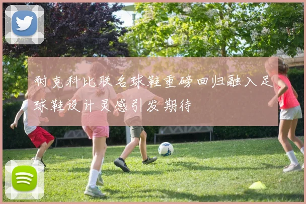 耐克科比联名球鞋重磅回归融入足球鞋设计灵感引发期待